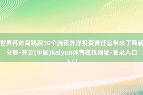 世界杯体育跳跃10个腾讯外洋投资责任室带来了最新分解-开云(中国)kaiyun体育在线网址-登录入口