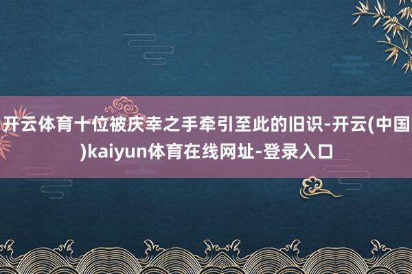 开云体育十位被庆幸之手牵引至此的旧识-开云(中国)kaiyun体育在线网址-登录入口