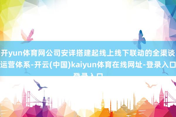 开yun体育网公司安详搭建起线上线下联动的全渠谈运营体系-开云(中国)kaiyun体育在线网址-登录入口