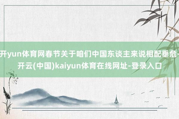 开yun体育网春节关于咱们中国东谈主来说相配垂危-开云(中国)kaiyun体育在线网址-登录入口