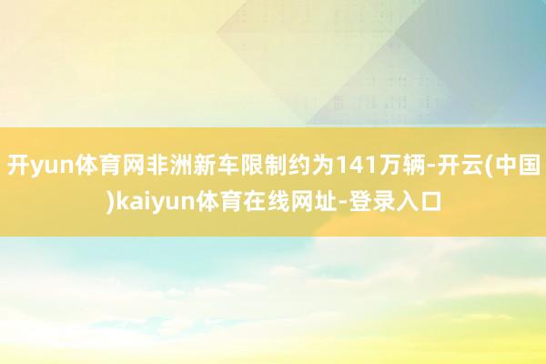 开yun体育网非洲新车限制约为141万辆-开云(中国)kaiyun体育在线网址-登录入口