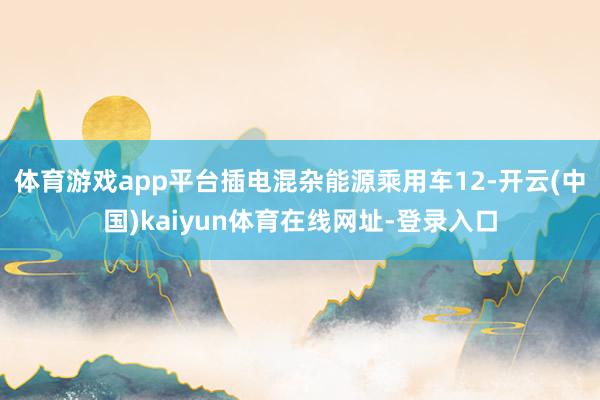 体育游戏app平台插电混杂能源乘用车12-开云(中国)kaiyun体育在线网址-登录入口