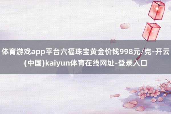 体育游戏app平台六福珠宝黄金价钱998元/克-开云(中国)kaiyun体育在线网址-登录入口