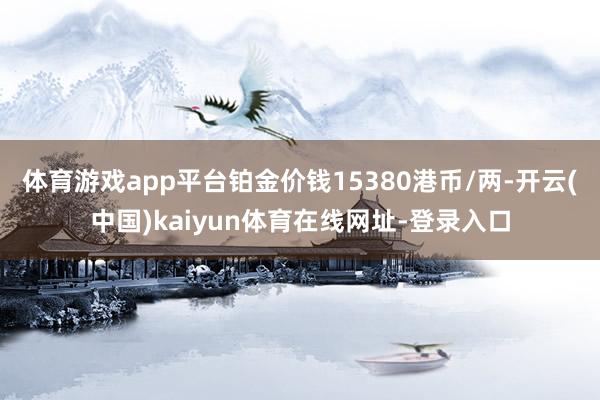 体育游戏app平台铂金价钱15380港币/两-开云(中国)kaiyun体育在线网址-登录入口