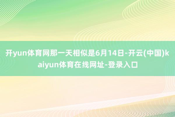 开yun体育网那一天相似是6月14日-开云(中国)kaiyun体育在线网址-登录入口