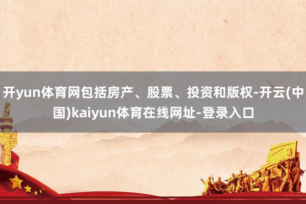 开yun体育网包括房产、股票、投资和版权-开云(中国)kaiyun体育在线网址-登录入口