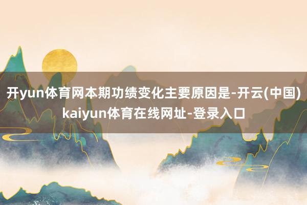 开yun体育网本期功绩变化主要原因是-开云(中国)kaiyun体育在线网址-登录入口