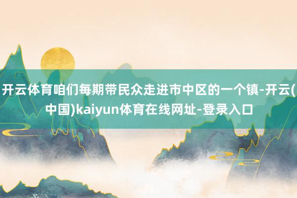 开云体育咱们每期带民众走进市中区的一个镇-开云(中国)kaiyun体育在线网址-登录入口