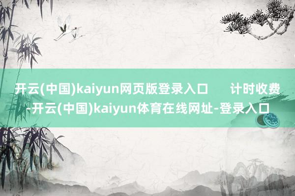 开云(中国)kaiyun网页版登录入口 计时收费-开云(中国)kaiyun体育在线网址-登录入口