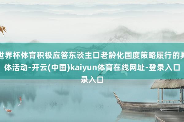 世界杯体育积极应答东谈主口老龄化国度策略履行的具体活动-开云(中国)kaiyun体育在线网址-登录入口
