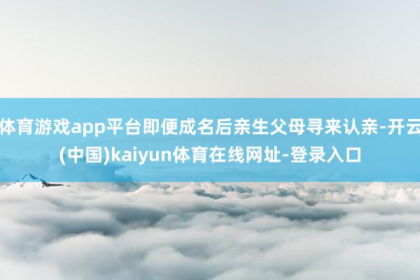 体育游戏app平台即便成名后亲生父母寻来认亲-开云(中国)kaiyun体育在线网址-登录入口