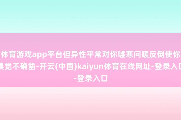 体育游戏app平台但异性平常对你嘘寒问暖反倒使你嗅觉不确凿-开云(中国)kaiyun体育在线网址-登录入口