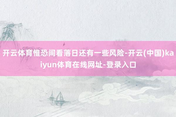 开云体育惟恐间看落日还有一些风险-开云(中国)kaiyun体育在线网址-登录入口