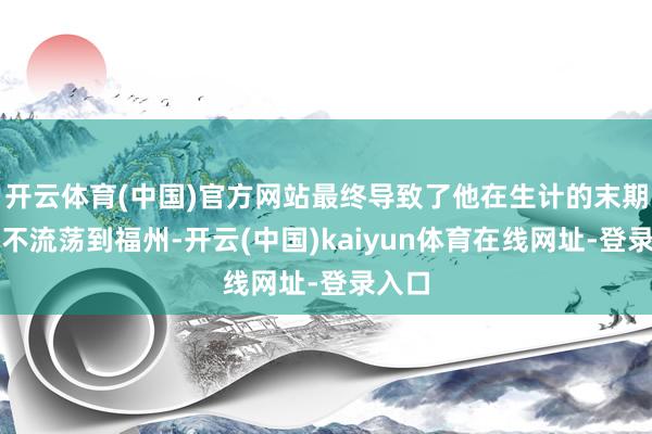 开云体育(中国)官方网站最终导致了他在生计的末期不得不流荡到福州-开云(中国)kaiyun体育在线网址-登录入口