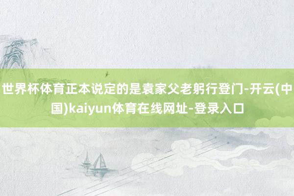 世界杯体育正本说定的是袁家父老躬行登门-开云(中国)kaiyun体育在线网址-登录入口