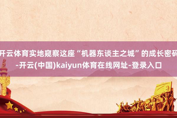 开云体育实地窥察这座“机器东谈主之城”的成长密码-开云(中国)kaiyun体育在线网址-登录入口
