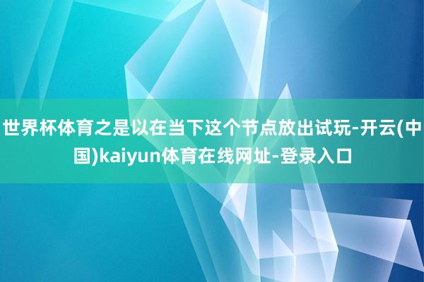 世界杯体育之是以在当下这个节点放出试玩-开云(中国)kaiyun体育在线网址-登录入口