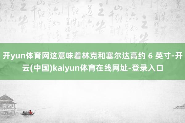 开yun体育网这意味着林克和塞尔达高约 6 英寸-开云(中国)kaiyun体育在线网址-登录入口
