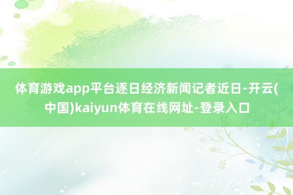 体育游戏app平台 逐日经济新闻记者 近日-开云(中国)kaiyun体育在线网址-登录入口