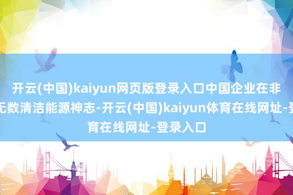 开云(中国)kaiyun网页版登录入口中国企业在非实施一无数清洁能源神志-开云(中国)kaiyun体育在线网址-登录入口