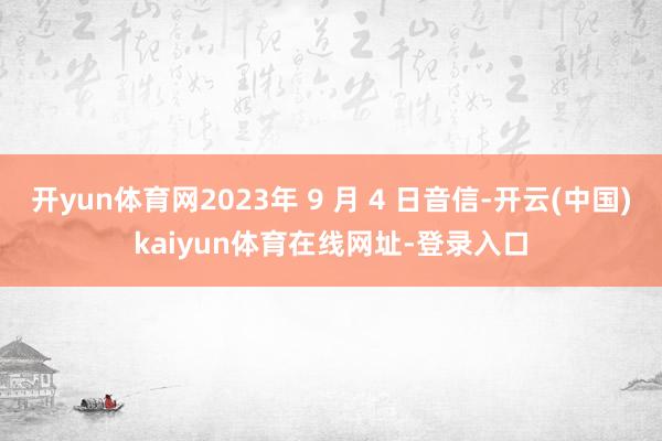 开yun体育网2023年 9 月 4 日音信-开云(中国)kaiyun体育在线网址-登录入口