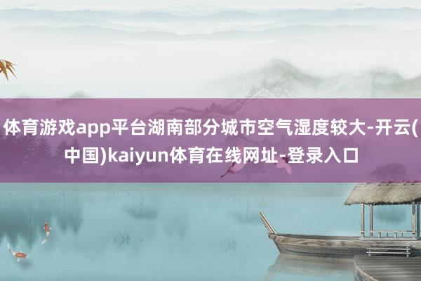 体育游戏app平台湖南部分城市空气湿度较大-开云(中国)kaiyun体育在线网址-登录入口