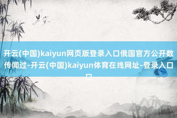开云(中国)kaiyun网页版登录入口俄国官方公开数传闻过-开云(中国)kaiyun体育在线网址-登录入口