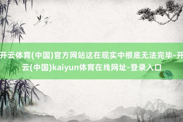 开云体育(中国)官方网站这在现实中根底无法完毕-开云(中国)kaiyun体育在线网址-登录入口