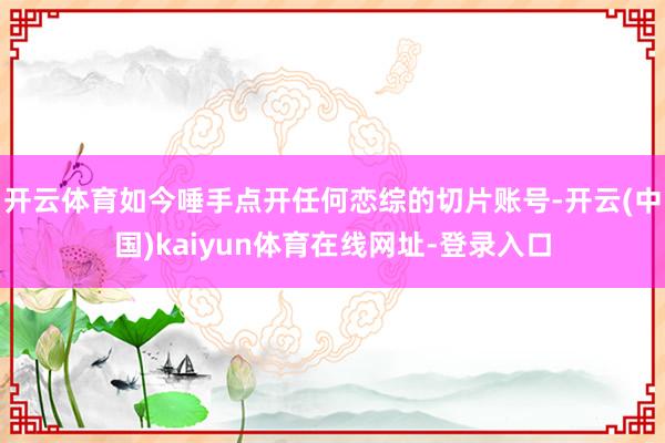开云体育如今唾手点开任何恋综的切片账号-开云(中国)kaiyun体育在线网址-登录入口