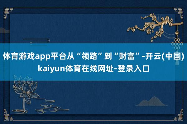 体育游戏app平台从“领路”到“财富”-开云(中国)kaiyun体育在线网址-登录入口