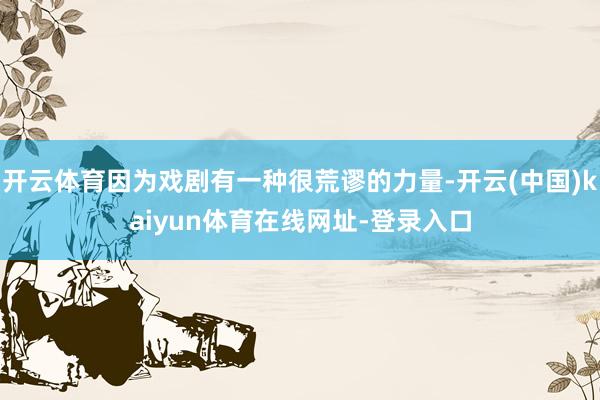 开云体育因为戏剧有一种很荒谬的力量-开云(中国)kaiyun体育在线网址-登录入口