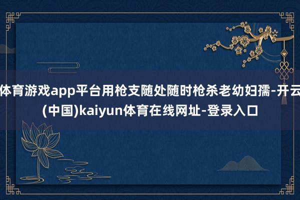 体育游戏app平台用枪支随处随时枪杀老幼妇孺-开云(中国)kaiyun体育在线网址-登录入口