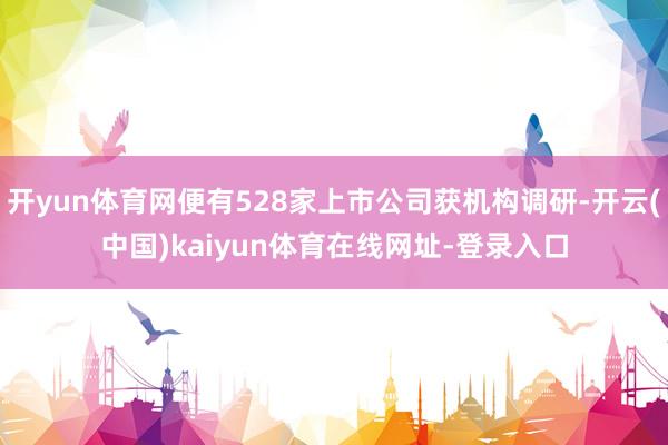 开yun体育网便有528家上市公司获机构调研-开云(中国)kaiyun体育在线网址-登录入口