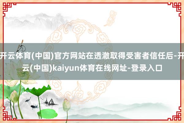 开云体育(中国)官方网站在透澈取得受害者信任后-开云(中国)kaiyun体育在线网址-登录入口