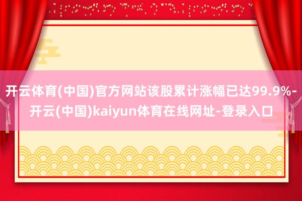开云体育(中国)官方网站该股累计涨幅已达99.9%-开云(中国)kaiyun体育在线网址-登录入口