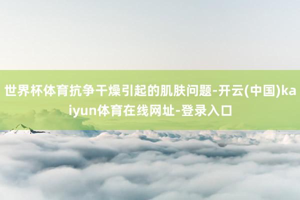 世界杯体育抗争干燥引起的肌肤问题-开云(中国)kaiyun体育在线网址-登录入口
