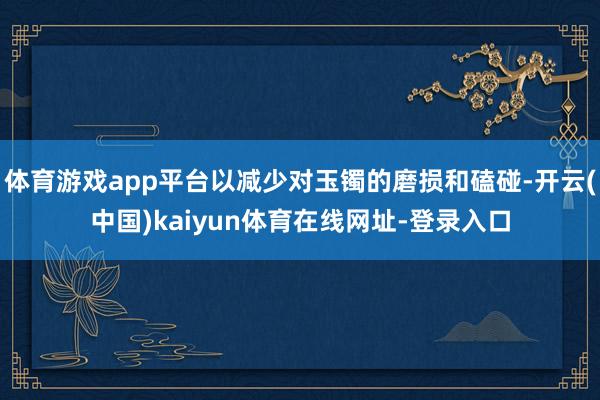 体育游戏app平台以减少对玉镯的磨损和磕碰-开云(中国)kaiyun体育在线网址-登录入口