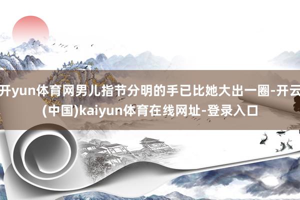 开yun体育网男儿指节分明的手已比她大出一圈-开云(中国)kaiyun体育在线网址-登录入口