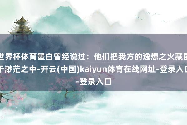 世界杯体育墨白曾经说过：他们把我方的逸想之火藏匿于渺茫之中-开云(中国)kaiyun体育在线网址-登录入口