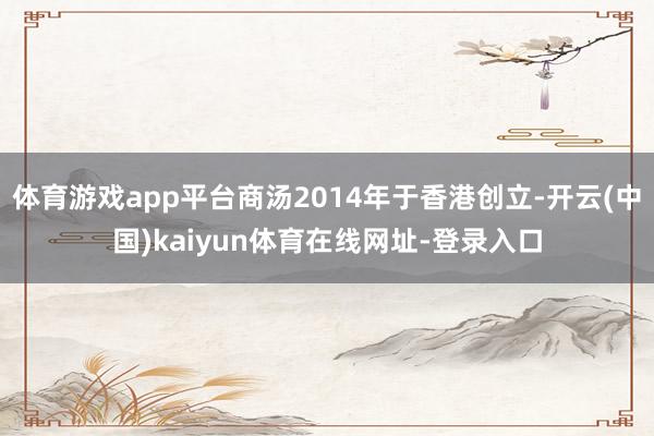 体育游戏app平台商汤2014年于香港创立-开云(中国)kaiyun体育在线网址-登录入口
