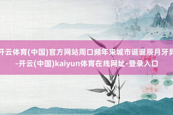 开云体育(中国)官方网站周口频年来城市诞诞辰月牙异-开云(中国)kaiyun体育在线网址-登录入口