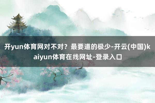 开yun体育网对不对？最要道的极少-开云(中国)kaiyun体育在线网址-登录入口