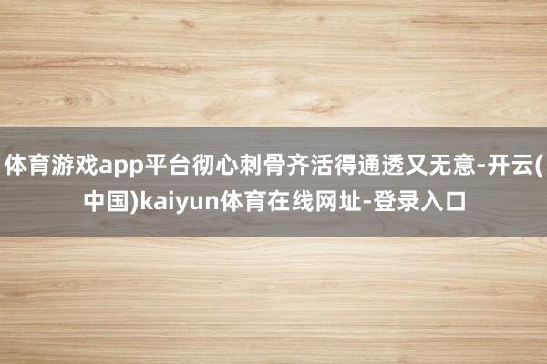 体育游戏app平台彻心刺骨齐活得通透又无意-开云(中国)kaiyun体育在线网址-登录入口