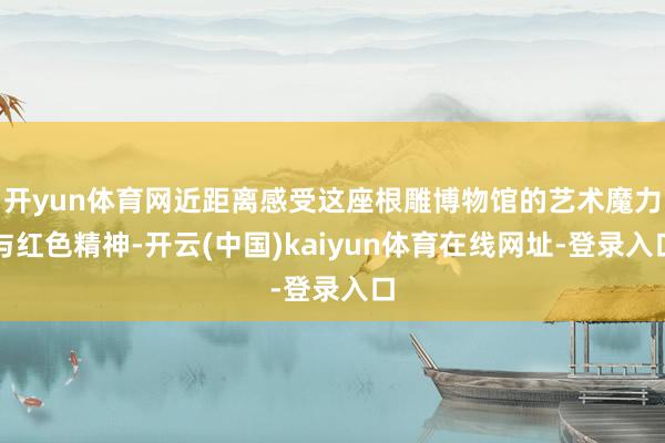 开yun体育网近距离感受这座根雕博物馆的艺术魔力与红色精神-开云(中国)kaiyun体育在线网址-登录入口