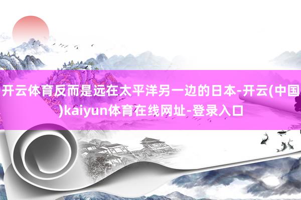 开云体育反而是远在太平洋另一边的日本-开云(中国)kaiyun体育在线网址-登录入口