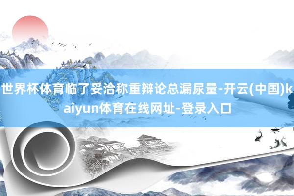 世界杯体育临了妥洽称重辩论总漏尿量-开云(中国)kaiyun体育在线网址-登录入口