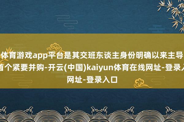 体育游戏app平台是其交班东谈主身份明确以来主导的首个紧要并购-开云(中国)kaiyun体育在线网址-登录入口