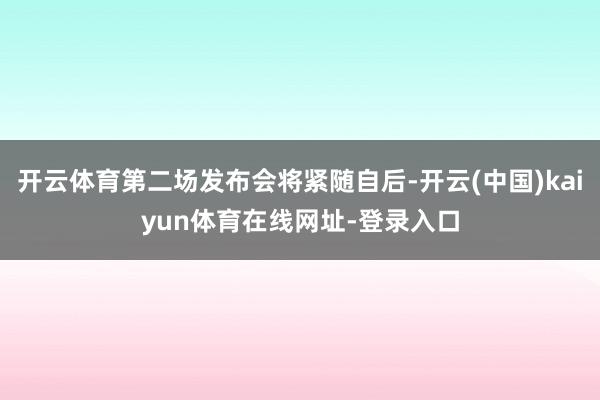 开云体育第二场发布会将紧随自后-开云(中国)kaiyun体育在线网址-登录入口