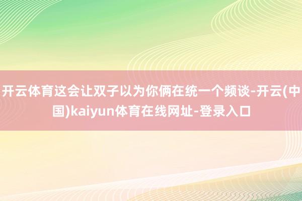 开云体育这会让双子以为你俩在统一个频谈-开云(中国)kaiyun体育在线网址-登录入口