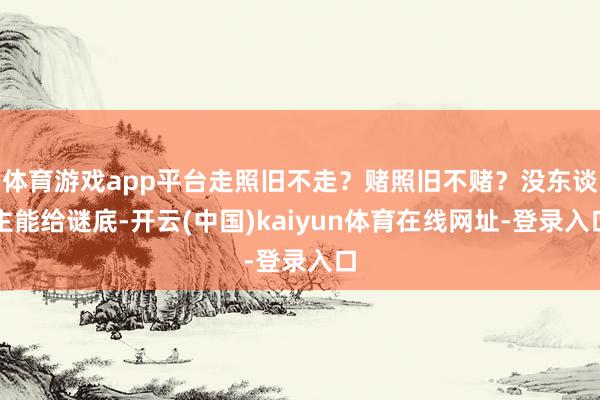 体育游戏app平台走照旧不走？赌照旧不赌？没东谈主能给谜底-开云(中国)kaiyun体育在线网址-登录入口